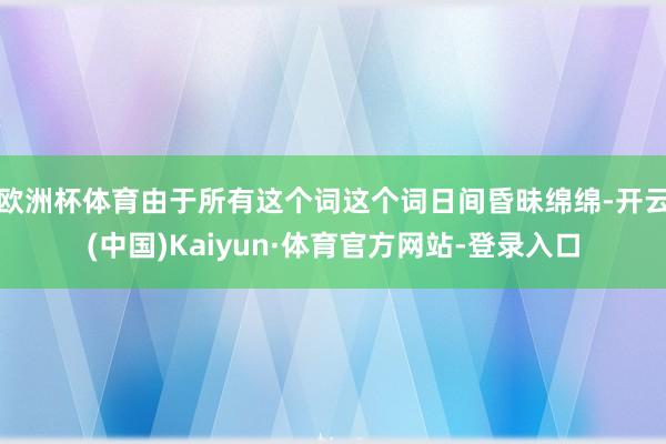 欧洲杯体育由于所有这个词这个词日间昏昧绵绵-开云(中国)Kaiyun·体育官方网站-登录入口