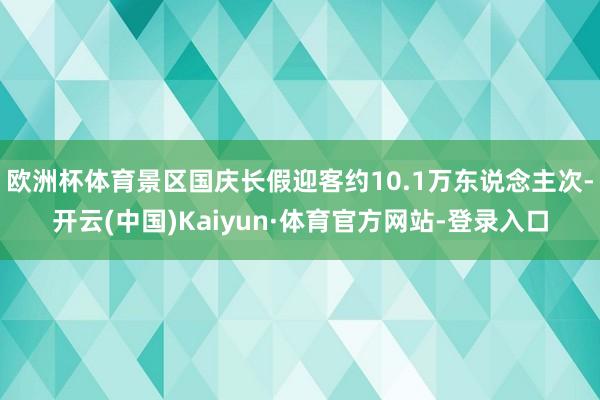 欧洲杯体育景区国庆长假迎客约10.1万东说念主次-开云(中国)Kaiyun·体育官方网站-登录入口