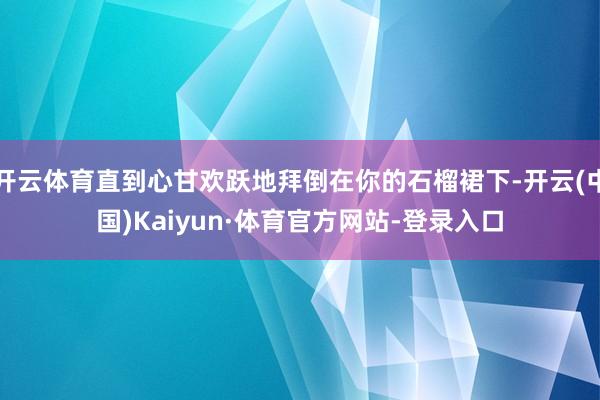 开云体育直到心甘欢跃地拜倒在你的石榴裙下-开云(中国)Kaiyun·体育官方网站-登录入口