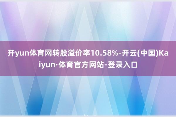 开yun体育网转股溢价率10.58%-开云(中国)Kaiyun·体育官方网站-登录入口