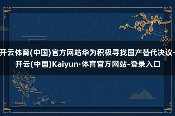 开云体育(中国)官方网站华为积极寻找国产替代决议-开云(中国)Kaiyun·体育官方网站-登录入口