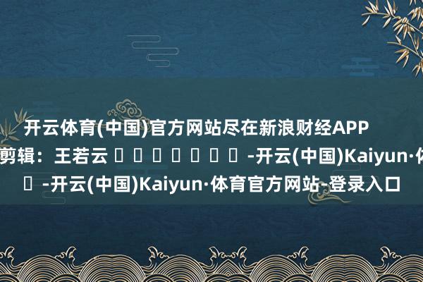 开云体育(中国)官方网站尽在新浪财经APP            						职守剪辑：王若云 							-开云(中国)Kaiyun·体育官方网站-登录入口