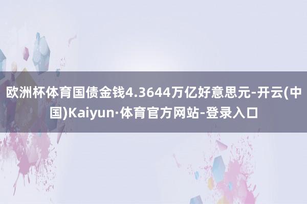 欧洲杯体育国债金钱4.3644万亿好意思元-开云(中国)Kaiyun·体育官方网站-登录入口