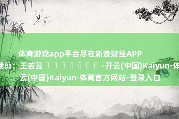 体育游戏app平台尽在新浪财经APP            						遭殃裁剪：王若云 							-开云(中国)Kaiyun·体育官方网站-登录入口