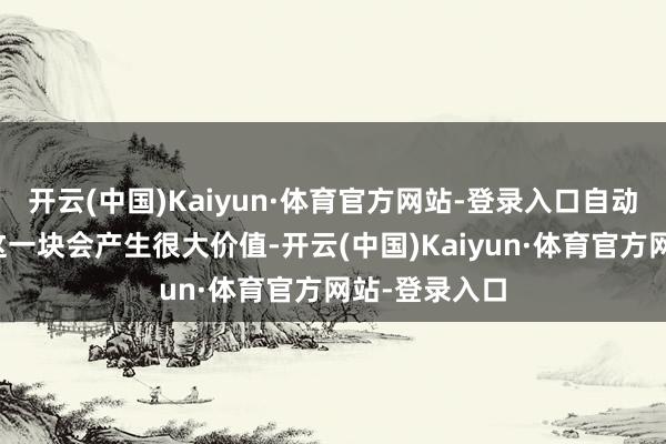 开云(中国)Kaiyun·体育官方网站-登录入口自动驾驶当年在这一块会产生很大价值-开云(中国)Kaiyun·体育官方网站-登录入口