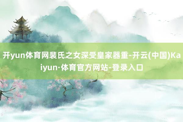 开yun体育网裴氏之女深受皇家器重-开云(中国)Kaiyun·体育官方网站-登录入口