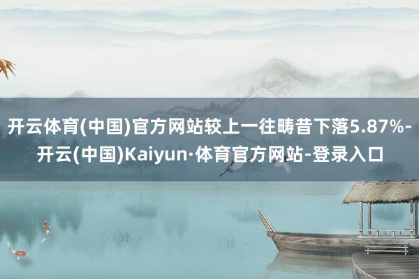 开云体育(中国)官方网站较上一往畴昔下落5.87%-开云(中国)Kaiyun·体育官方网站-登录入口