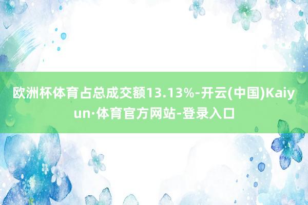 欧洲杯体育占总成交额13.13%-开云(中国)Kaiyun·体育官方网站-登录入口