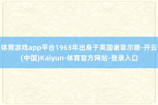 体育游戏app平台1963年出身于英国谢菲尔德-开云(中国)Kaiyun·体育官方网站-登录入口