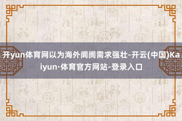 开yun体育网以为海外阛阓需求强壮-开云(中国)Kaiyun·体育官方网站-登录入口