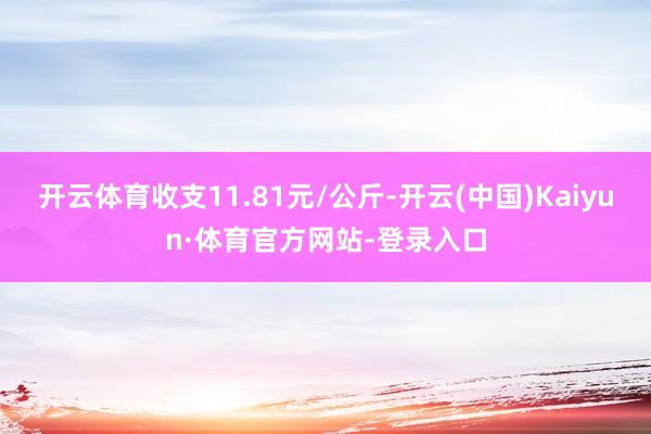 开云体育收支11.81元/公斤-开云(中国)Kaiyun·体育官方网站-登录入口