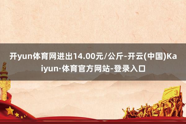 开yun体育网进出14.00元/公斤-开云(中国)Kaiyun·体育官方网站-登录入口