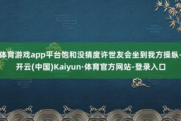 体育游戏app平台饱和没猜度许世友会坐到我方操纵-开云(中国)Kaiyun·体育官方网站-登录入口