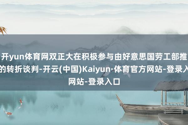 开yun体育网双正大在积极参与由好意思国劳工部推动的转折谈判-开云(中国)Kaiyun·体育官方网站-登录入口