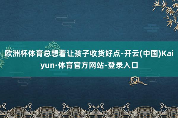 欧洲杯体育总想着让孩子收货好点-开云(中国)Kaiyun·体育官方网站-登录入口