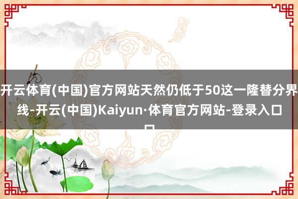 开云体育(中国)官方网站天然仍低于50这一隆替分界线-开云(中国)Kaiyun·体育官方网站-登录入口