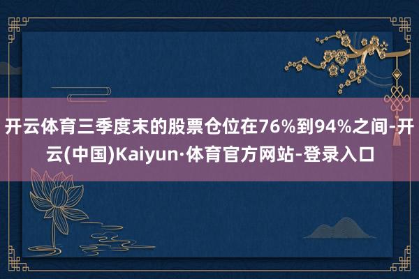 开云体育三季度末的股票仓位在76%到94%之间-开云(中国)Kaiyun·体育官方网站-登录入口