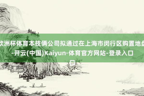 欧洲杯体育本技俩公司拟通过在上海市闵行区购置地盘-开云(中国)Kaiyun·体育官方网站-登录入口