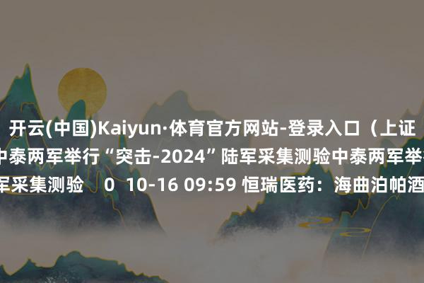 开云(中国)Kaiyun·体育官方网站-登录入口（上证报）举报 相关阅读      中泰两军举行“突击-2024”陆军采集测验中泰两军举行“突击-2024”陆军采集测验    0  10-16 09:59 恒瑞医药：海曲泊帕酒精胺片上市许可恳求获受理恒瑞医药：海曲泊帕酒精胺片上市许可恳求获受理    0  10-15 15:42 辽宁舰航母编队位台岛以东进入“采集利剑-2024B”演习辽宁舰航母编