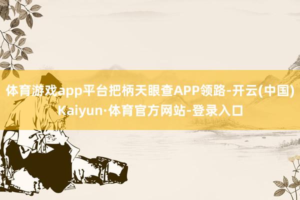 体育游戏app平台把柄天眼查APP领路-开云(中国)Kaiyun·体育官方网站-登录入口