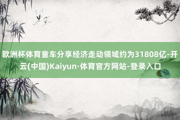 欧洲杯体育童车分享经济走动领域约为31808亿-开云(中国)Kaiyun·体育官方网站-登录入口