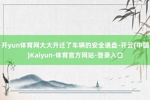 开yun体育网大大升迁了车辆的安全通盘-开云(中国)Kaiyun·体育官方网站-登录入口