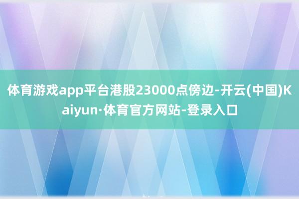 体育游戏app平台港股23000点傍边-开云(中国)Kaiyun·体育官方网站-登录入口