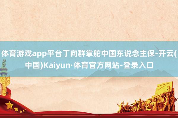 体育游戏app平台丁向群掌舵中国东说念主保-开云(中国)Kaiyun·体育官方网站-登录入口