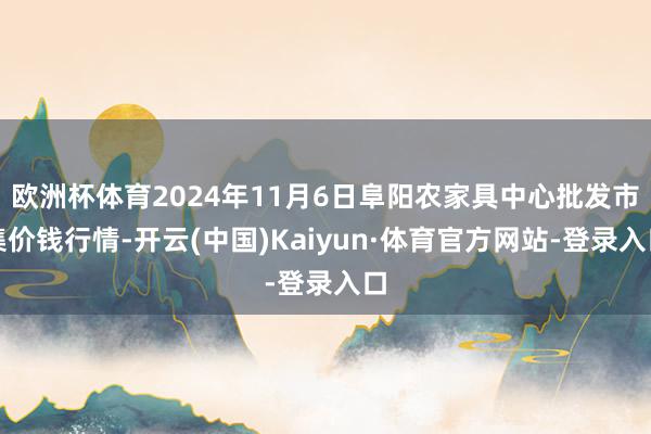 欧洲杯体育2024年11月6日阜阳农家具中心批发市集价钱行情-开云(中国)Kaiyun·体育官方网站-登录入口