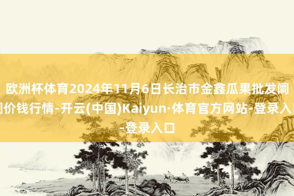 欧洲杯体育2024年11月6日长治市金鑫瓜果批发阛阓价钱行情-开云(中国)Kaiyun·体育官方网站-登录入口