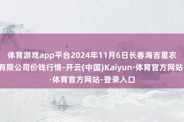 体育游戏app平台2024年11月6日长春海吉星农产物物流有限公司价钱行情-开云(中国)Kaiyun·体育官方网站-登录入口