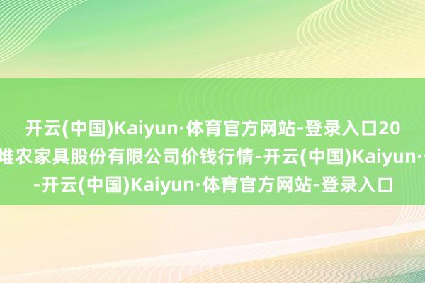 开云(中国)Kaiyun·体育官方网站-登录入口2024年11月6日长沙马王堆农家具股份有限公司价钱行情-开云(中国)Kaiyun·体育官方网站-登录入口