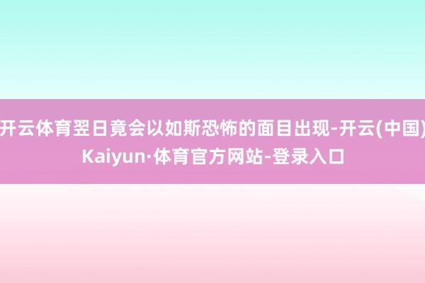 开云体育翌日竟会以如斯恐怖的面目出现-开云(中国)Kaiyun·体育官方网站-登录入口