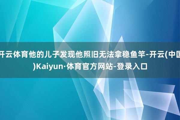 开云体育他的儿子发现他照旧无法拿稳鱼竿-开云(中国)Kaiyun·体育官方网站-登录入口