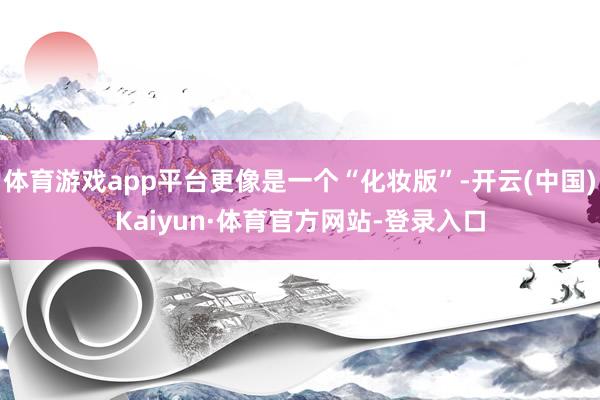 体育游戏app平台更像是一个“化妆版”-开云(中国)Kaiyun·体育官方网站-登录入口