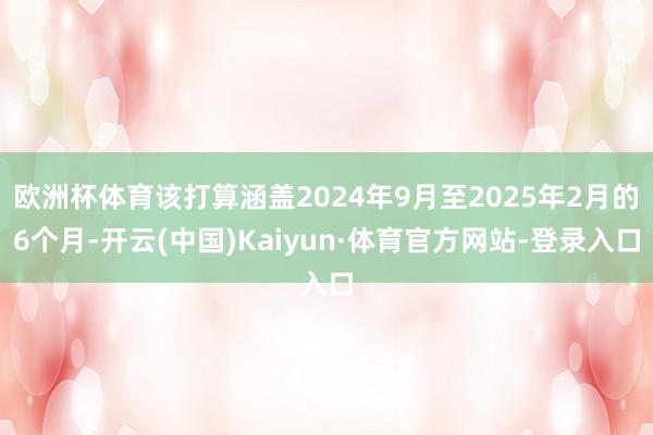 欧洲杯体育该打算涵盖2024年9月至2025年2月的6个月-开云(中国)Kaiyun·体育官方网站-登录入口