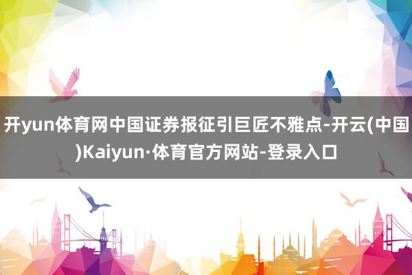 开yun体育网中国证券报征引巨匠不雅点-开云(中国)Kaiyun·体育官方网站-登录入口