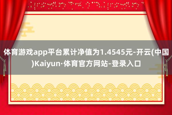 体育游戏app平台累计净值为1.4545元-开云(中国)Kaiyun·体育官方网站-登录入口