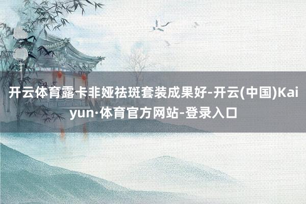 开云体育露卡非娅祛斑套装成果好-开云(中国)Kaiyun·体育官方网站-登录入口