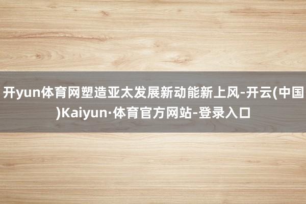 开yun体育网塑造亚太发展新动能新上风-开云(中国)Kaiyun·体育官方网站-登录入口