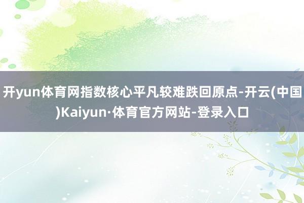 开yun体育网指数核心平凡较难跌回原点-开云(中国)Kaiyun·体育官方网站-登录入口