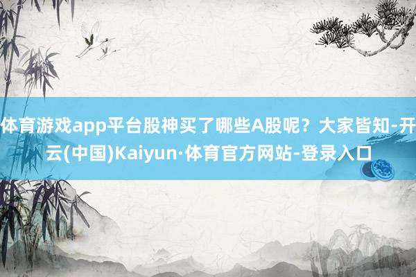 体育游戏app平台股神买了哪些A股呢？大家皆知-开云(中国)Kaiyun·体育官方网站-登录入口