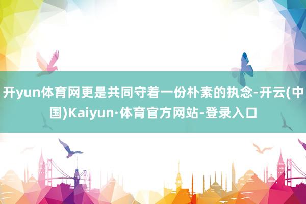 开yun体育网更是共同守着一份朴素的执念-开云(中国)Kaiyun·体育官方网站-登录入口