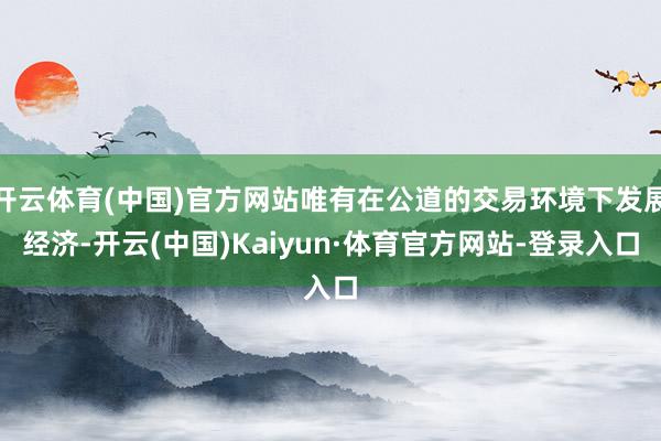 开云体育(中国)官方网站唯有在公道的交易环境下发展经济-开云(中国)Kaiyun·体育官方网站-登录入口