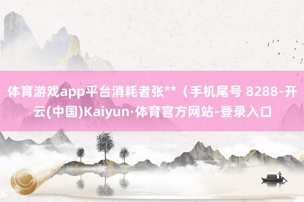 体育游戏app平台消耗者张**（手机尾号 8288-开云(中国)Kaiyun·体育官方网站-登录入口