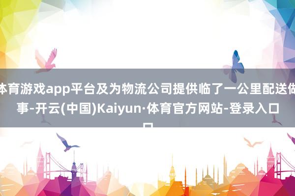 体育游戏app平台及为物流公司提供临了一公里配送做事-开云(中国)Kaiyun·体育官方网站-登录入口