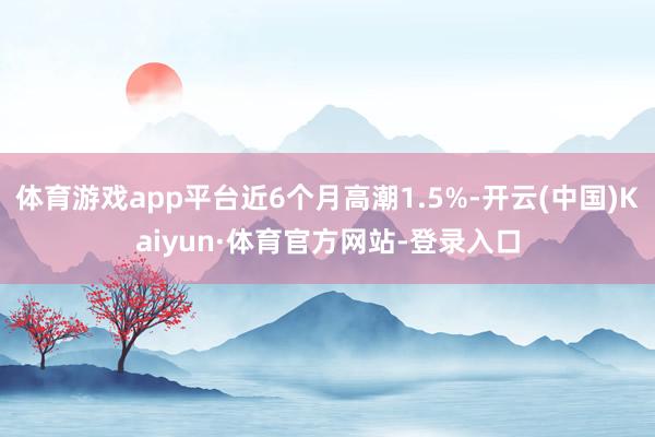 体育游戏app平台近6个月高潮1.5%-开云(中国)Kaiyun·体育官方网站-登录入口