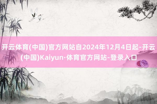 开云体育(中国)官方网站自2024年12月4日起-开云(中国)Kaiyun·体育官方网站-登录入口