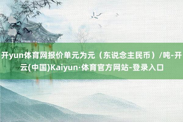 开yun体育网报价单元为元（东说念主民币）/吨-开云(中国)Kaiyun·体育官方网站-登录入口