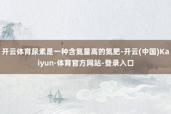 开云体育尿素是一种含氮量高的氮肥-开云(中国)Kaiyun·体育官方网站-登录入口